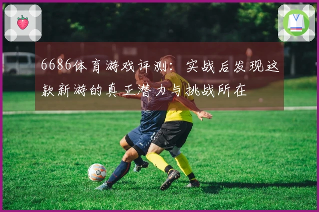 6686体育游戏评测：实战后发现这款新游的真正潜力与挑战所在