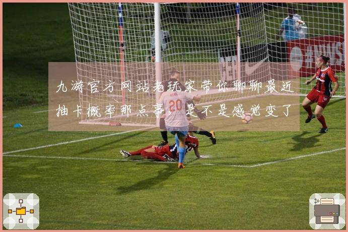 九游官方网站老玩家带你聊聊最近抽卡概率那点事，是不是感觉变了？