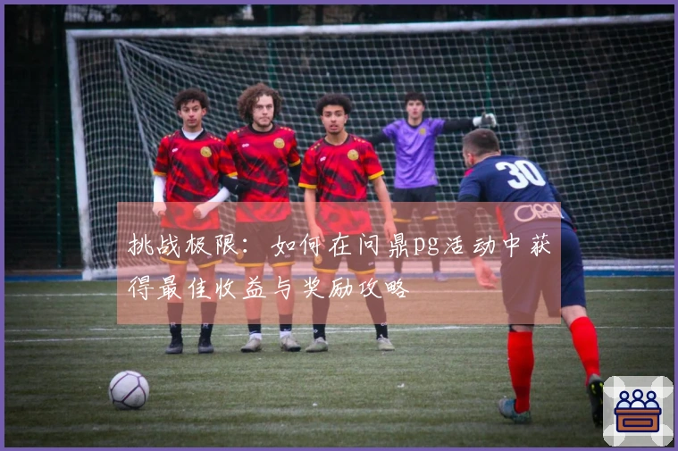 挑战极限：如何在问鼎pg活动中获得最佳收益与奖励攻略