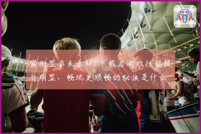 实测显示米乐APP下载后游戏性能提升明显，畅玩更顺畅的秘诀是什么？