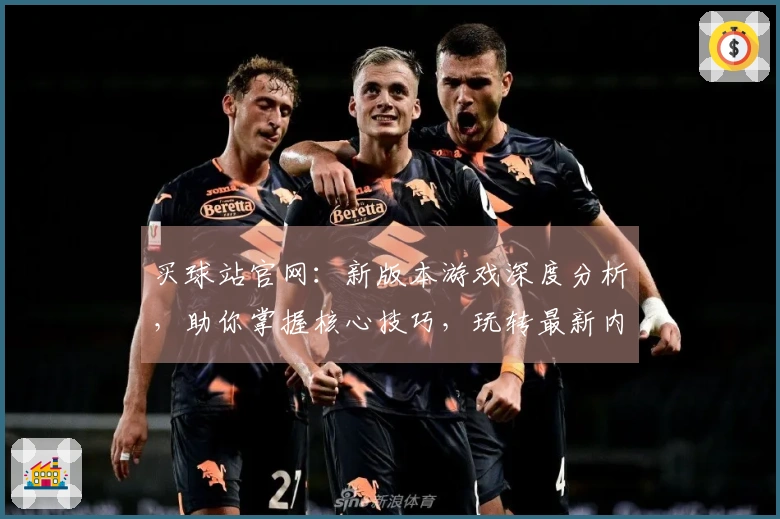 买球站官网：新版本游戏深度分析，助你掌握核心技巧，玩转最新内容