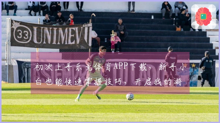 初次上手乐竞体育APP下载，新手小白也能快速掌握技巧，开启我的游戏竞技之旅