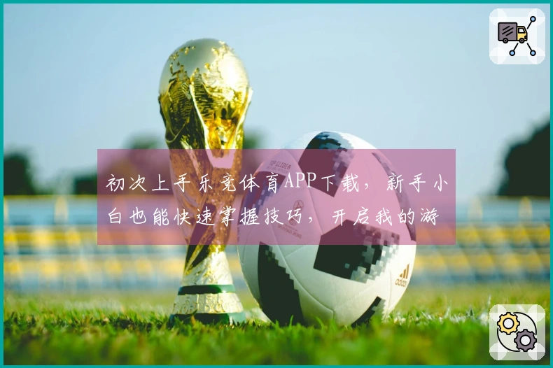 初次上手乐竞体育APP下载，新手小白也能快速掌握技巧，开启我的游戏竞技之旅